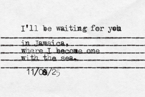------------------------------------- ------------------------------------ ------------------------------------ -------------------------------------- ----------------------------------- I'll be waiting for yoh u i n Jamaica, where I ne become one with the sea. 11/0& 8/25