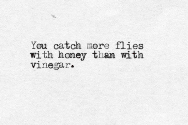 You catch more flies with honey than with vinegar. 
