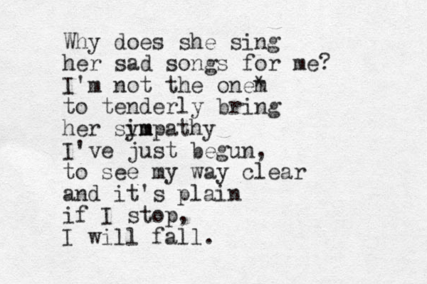 Why does she sing her sad songs for me? I'm not the onem * to tenderly bring her sim ympathy I've just begun, to see my way clear and it's plain if I stop, I will fall.