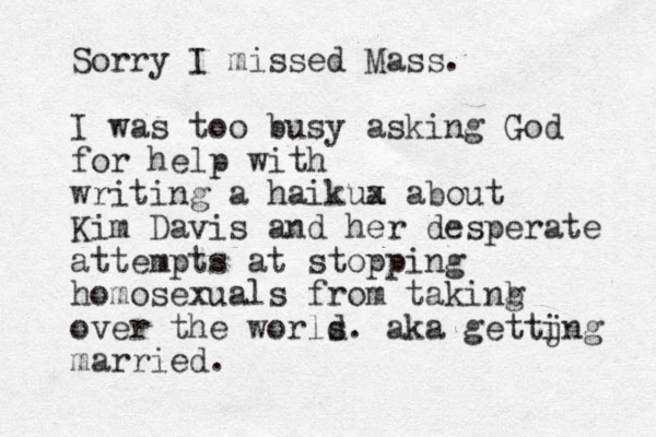 Sorry I missed Mass. I was too busy asking God for help with writing a haikua x about Kim Davis and her desperate attempts at stopping homosexuals from takinb g over the worls d. aka gettjn i g married.