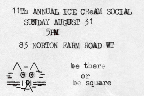 ===|||=== /\ O O . . /\ /\ - - - - - - - - - - - - - - - o o _ 11Th ANNUAL ICE CReAM SOCIAL SUNDAY AUGUST 31 5PM 83 NORTON FARM ROAD WT be there or be square