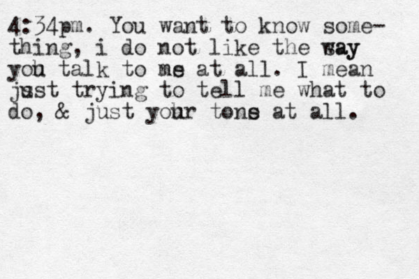 4:34pm. You want to know some- thing, i do not like the say way yoh u talk to ns me at all. I mean js ust trying to tell me what to do, & just yoh ur tons e at all. 