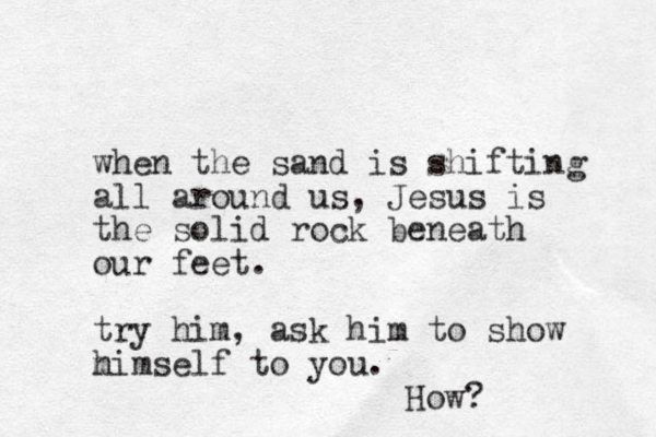 when the sand is shifting all around us, Jesus is the solid rock beneath our feet. try him, ask him to show m himself to you. How?
