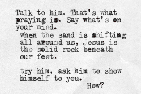 when the sand is shifting all around us, Jesus is the solid rock beneath our feet. try him, ask him to show m himself to you. How? Talk to him. That's what praying is. Say what's on your mind.