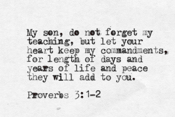 My son, do not forget my teaching, but let your heart keep my commandments, for length of days and years of life and peace they wi l ill add to you. Proverbs 3:1-2