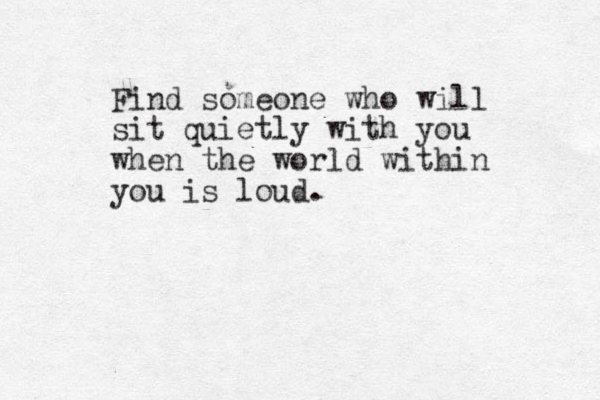 Find someone who will sit quietly with you when the world within you is loud. 