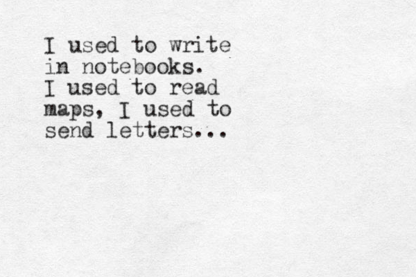 I used to write in notebooks. I used to read maps, I used to send letters...