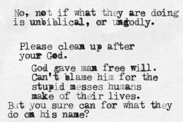 Please clean up after your God. God gave man free will. Can't blame him for the stupid messes humans make of their lives. But you sure can for what they do on his name? No, not if what they are doing is unbiblical, or und godly. 