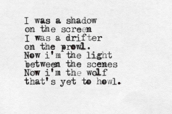 I was a shadow on the screen I was a drifter on the prowl. Now i'm the light between the scenes Now i'm the wolf that 's yet to howl. 