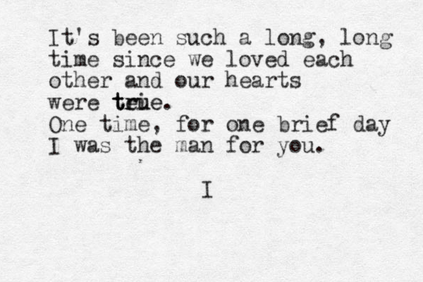 It's been such a long, long time since we loved each other and our hearts were tei true true. One time, for one brief day I was the man for you. I