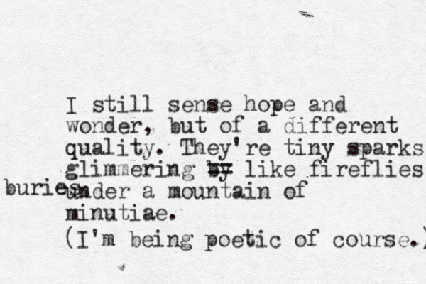 I still sense hope and wonder, but of a different quality. They're tiny sparks glimmering by == like fireflies under a mountain of minutiae. buries (I'm being poetic of course.) 