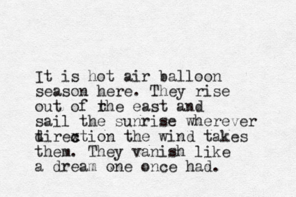 It is hot air balloon season here. They rise out of rhe t east and sail the sunrise wherever t dirextion the c c wind takes them. They vanish like a dream one once had.