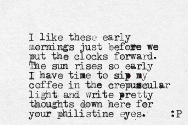 I like these early mornings just before we put the clocks forward. The sun rises so early I have time to sip my coffee in the crepuscular light and write pretty thoughts down here for your philistine eyes. :P 