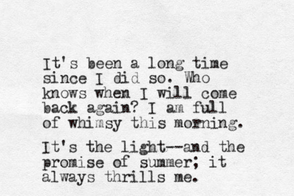 It's been a long time since I did so. Who knows when I will come back again? I am full of whimsy this morning. It's the light--and the promise of summer; it always thrills me.