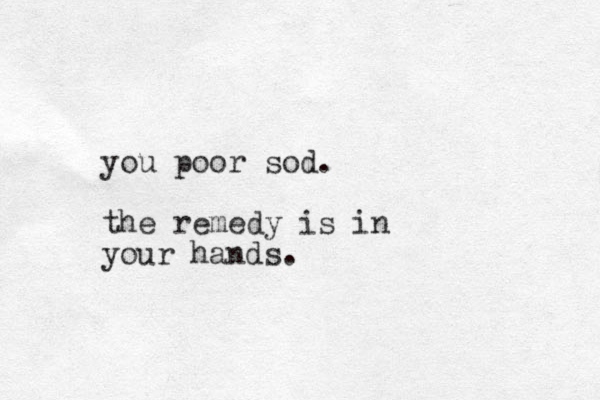 you poor sod. the remedy is in your hands.