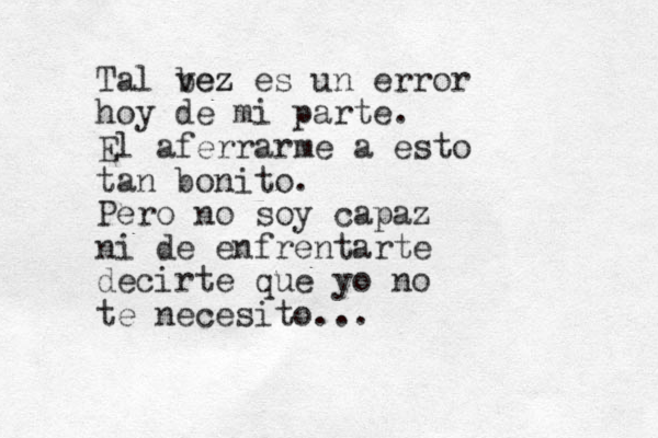 Tal bez vez es un error hoy de mi parte. El aferrarme a esto tan bonito. Pero no soy capaz ni de enfrentarte decirte que yo no te necesito... 