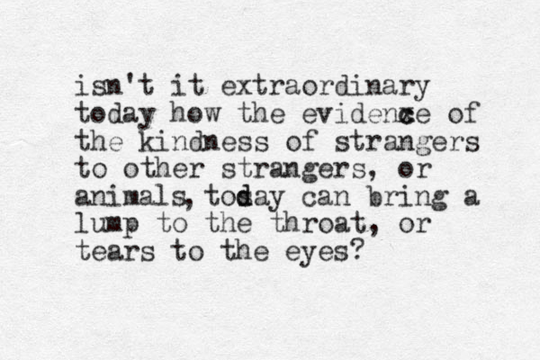 isn't it extraordinary today how the evidenxe c c of the kindness of strangers to other strangers, or animals tosay d d can bring a lump to the throat, or tears to the eyes? , 