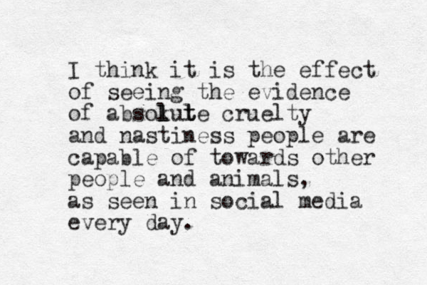 I think it is the effect of seeing the evidence of absokute l l l t cruelty and nastiness people are capable of towards other people and animals, as seen in social media every day. 