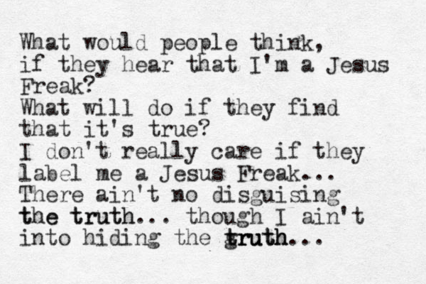 What would people think, if they hear that I'm a Jesus Freak? What will do if they find that it's true? I don't really care if they label me a Jesus Freak... There ain't no disguising tue truth the truth... though I ain't into hiding the gruth truth truth...
