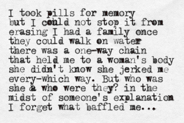 I took pills for memory but I coh uld not stop it from erasing I had a family once they could walk on water there was a one-way chain that held me to a woman's body she didn't know she jerked me every-which way. But who was she a & who were they? in the midst of someone's explanation I forget what baffled me... 