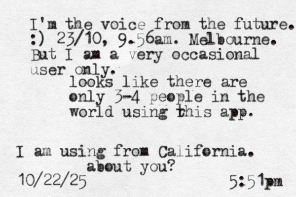 looks like there are only 3-4 people in the world using r this app. I am using from California. about you? 10/22/25 5:51pm I'm the voice from the future. :) 23/10, 9.56am. Melbourne. But I am a very occasional user only. 