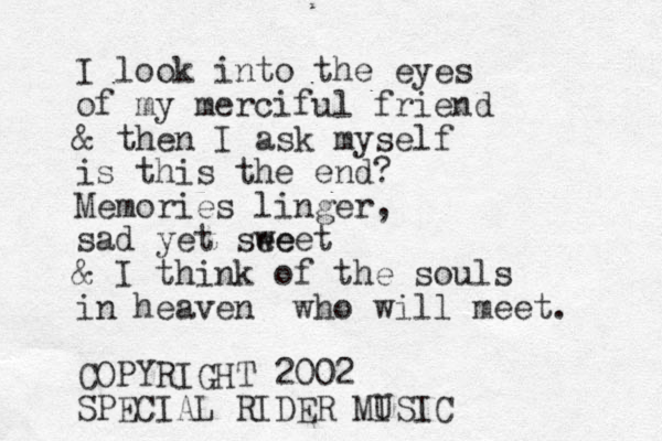 I look into the eyes of my merciful friend & then I ask myself is this the end? Memories linger, sad yet see weet & I think of the souls in heaven who will meet. COPYRIGHT 2002 SPECIAL RIDER MI USIC