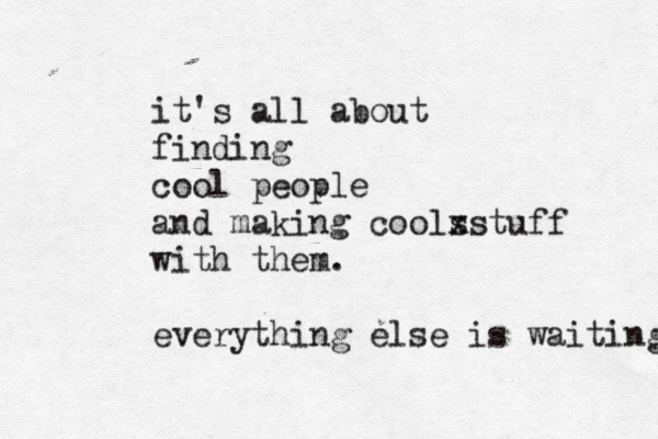 it's all about finding cool people and making cools xstuff with them . everything else is waiting 