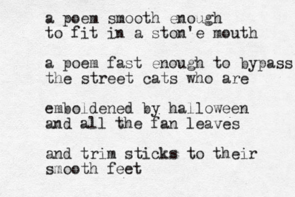 a poem smooth enough to fit in a ston'e mouth a poem fast enough to bypass the street cats who are emboldened by halloween and all the fan leaves and trim sticks to their smooth feet 