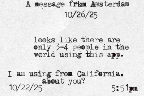 looks like there are only 3-4 people in the world using r this app. I am using from California. about you? 10/22/25 5:51pm A message frk om Amsterdam 10/26/25