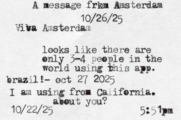 looks like there are only 3-4 people in the world using r this app. I am using from California. about you? 10/22/25 5:51pm A message frk om Amsterdam 10/26/25 Viba va Amsterdam brazil!- oct 27 2025