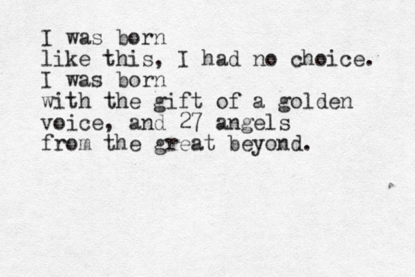 I was born like this, I had no choice. I was born with the gift of a golden voice, and 27 angels from the great beyond. 