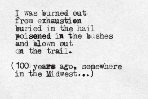 I was burned out from exhaustion buried in the hail poise soned oned in the bushes and blown out on the trail. (100 years ago, son mewhere in the Midwest...)