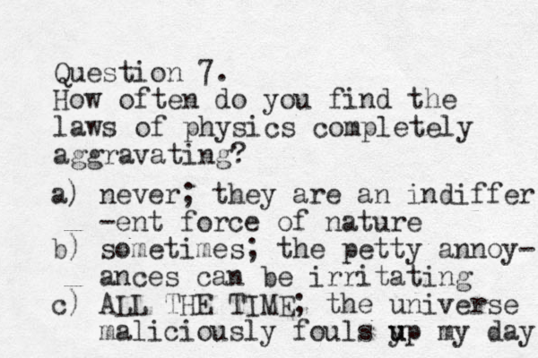 Question 7. How often do you find the laws of physics completely aggravating? a) never; they are an indiffer -ent force of nature b) sometimes; the petty annoy- ances can be irritating c) ALL THE TIME; the universe maliciously fouls y u up my day 