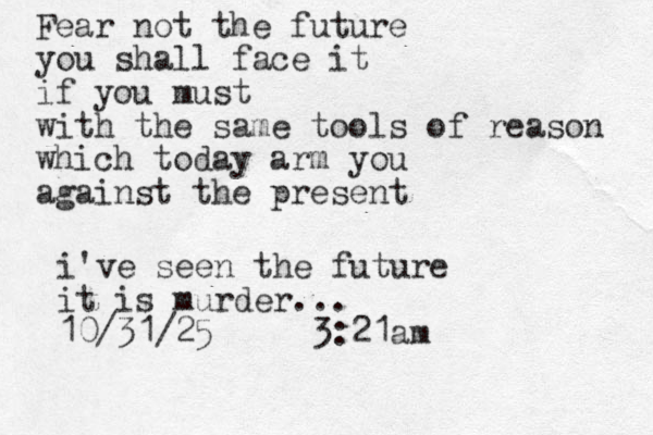 Fear not the future you shall face it if you must with the same tools of reason which today arm you against the present i've seen the future it is murder... 10/31/25 3:21am