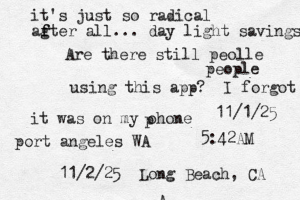 A Are there still peolle people using this app? I forgot it was on my ohone p 11/1/25 port angeles WA 11/2/25 Long Beach, CA 5:42AM it's just so radical ag f fter all... day light savings 