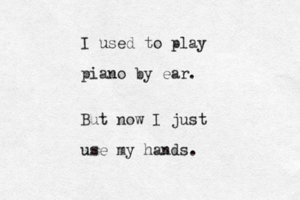 I used to play piano by ear. But now I just use my hands.