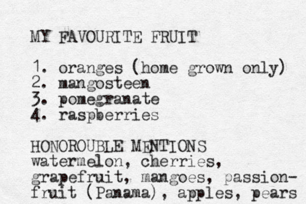 MY FAVOURITE FRUIT 1. oranges (home grown only) 2. mangosteen 3. pomegranate 4. raspberries HONOROUBLE MENTIONS watermelon, cherries, grapefruit, mangoes, passion- fruit (Panama), apples, pears 