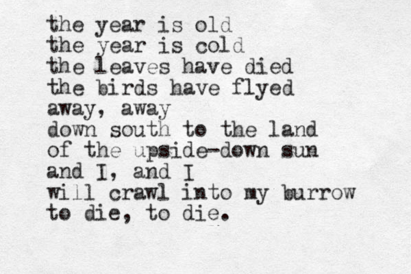 the year is old the year is cold the leaves have died the birds have flyed away, away down south to the land of the upside-down sun and I, and I will crawl into my burrow to die, to die. 