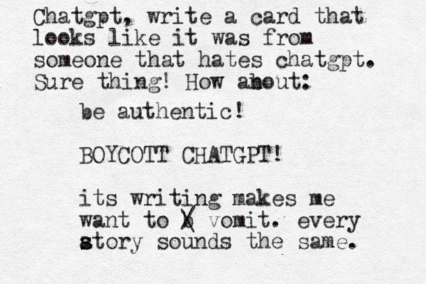 be authentic! BOYCOTT CHAT GPT! its writing makes me want to b / \ vomit. every atory s s sounds the same. Chatgpt, write a card that looks like it was from someone that hates chatgpt. Sure thing! How anout: b 