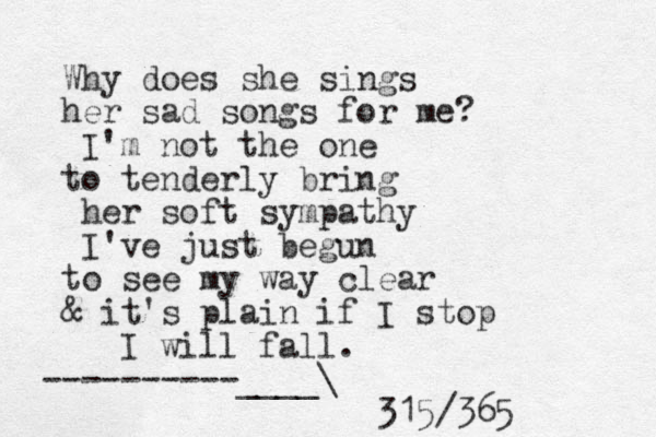 Why does she sings her sad songs for me? I'm not the one to tenderly bring her soft sympathy I've just begun to see my way clear & it's plain if I stop I will fall. ----------____\ 315/365 