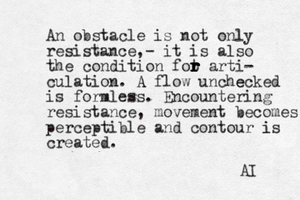 An obstacle is not only resistance,- it is also the condition fot r r r r r r arti- culation. A A flow unche ecked is formless. Encountering resistance, movement becomes perceptible and contour i is created. AI 