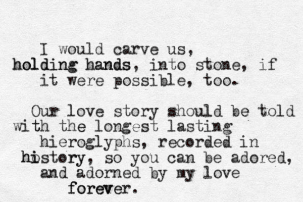 I would carve us, holding hands holding hands, into stone, if it were possible, too. Our love story should be told e with t the e longest lasting hieroglyphs, recorded in hostory i i h ry, so you can be adored, and adorned by my love forever. foreve