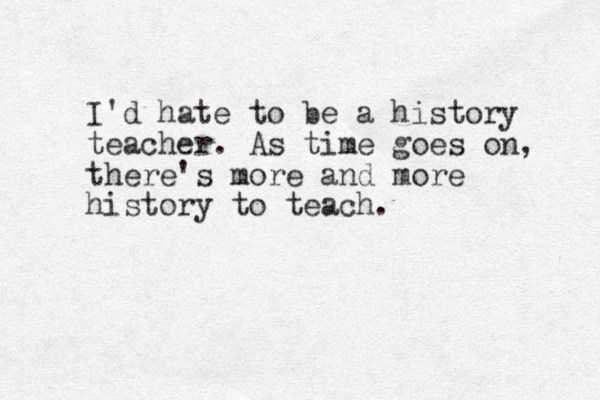 I'd hate to be a history teacher. As time goes on, there's more and more history to teach. 