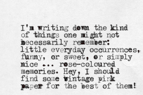 I'm writing down the kind of things one might not becessarily remember: n little everyday occurrences, funny, or sweet, or simply nice ... rose-coloured memories. Hey, I should find some bintage v v pink paper for the best of them! 