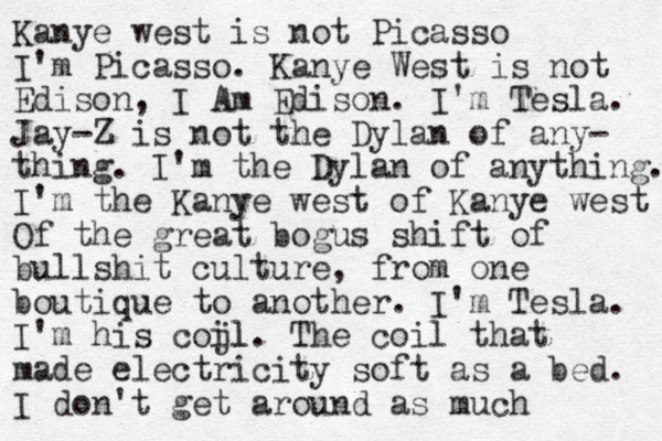 Kanye west is not Picasso I'm Picasso. Kanye West is not Edison, I Am Edison. I'm Tesla. Jay-Z is not the Dylan of any- thing. I'm the Dylan of anything. I'm the Kanye west of Kanye west Of the great bogus shift of bullshit culture, from one boutique to another. I'm Tesla. I'm his coj il l. The coil that made electricity soft as a bed. I don't get around as much 