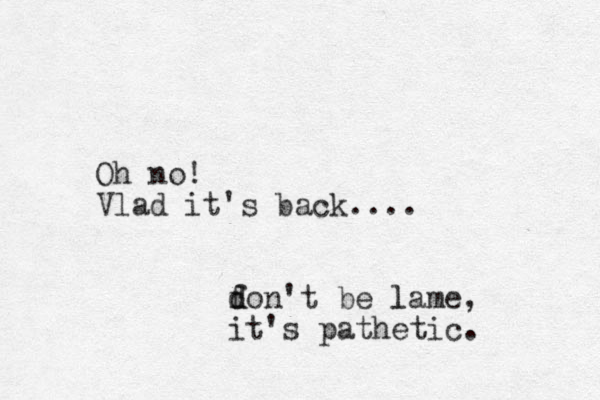 Oh no! Vlad it's back.... fon d d 't be lame l , it's pathetic. 