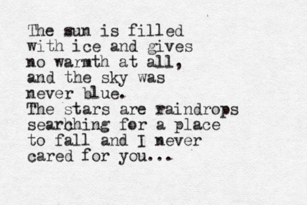 The sun is filled with ice and gives no warmth at all, and the sky was never blue. The stars are raindrops searh ching for a place to fall and I never cared for you... 