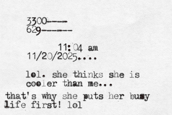 3300---- 629------ 11:04 am 11/20/2025.... lol. she thinks she is cooler than me... that's why she puts her busy life first! lo l 