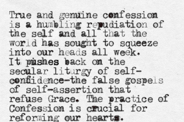 True and genuine confession is a humbling repudiation of the self and all that the world has sought to squeeze into our heads all week. It pishes ushes back on th e secular liturgy of self- cond fidence-the false gospels of self -assertion that refuse Grace. The practice of Confession is crucial for reforming our hearts.