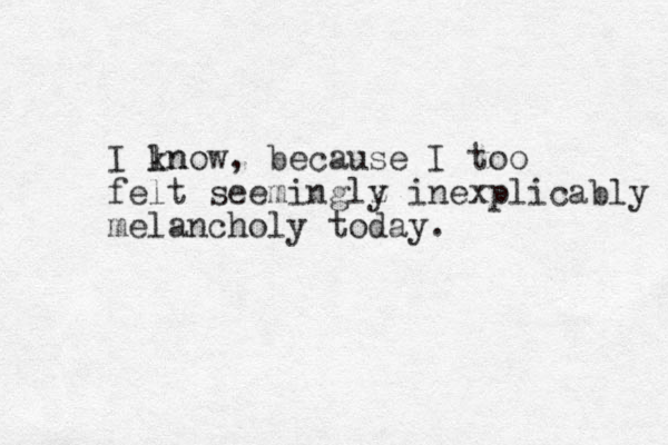 I lnow kn , because I too felt seeminglz y inexplicably melancholy today. 